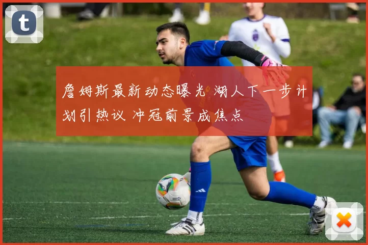 詹姆斯最新动态曝光 湖人下一步计划引热议 冲冠前景成焦点