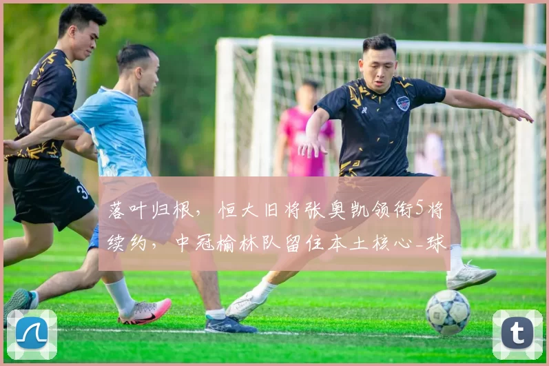 落叶归根，恒大旧将张奥凯领衔5将续约，中冠榆林队留住本土核心_球员_中超_联赛