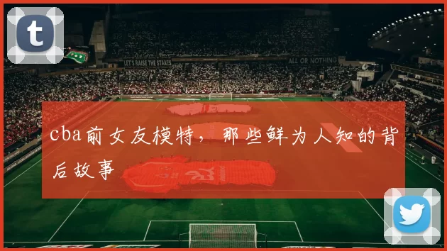 cba前女友模特，那些鲜为人知的背后故事