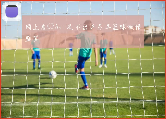 网上看CBA，足不出户尽享篮球激情盛宴