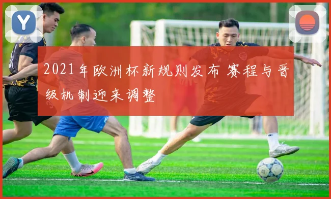 2021年欧洲杯新规则发布 赛程与晋级机制迎来调整