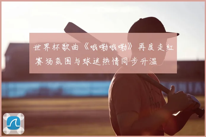 世界杯歌曲《哦嘞哦嘞》再度走红 赛场氛围与球迷热情同步升温