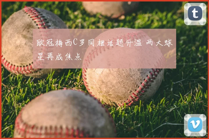 欧冠梅西C罗同框话题升温 两大球星再成焦点