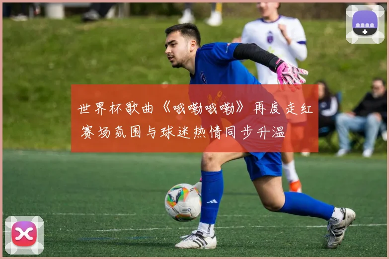 世界杯歌曲《哦嘞哦嘞》再度走红 赛场氛围与球迷热情同步升温