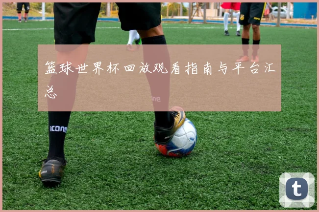 篮球世界杯回放观看指南与平台汇总
