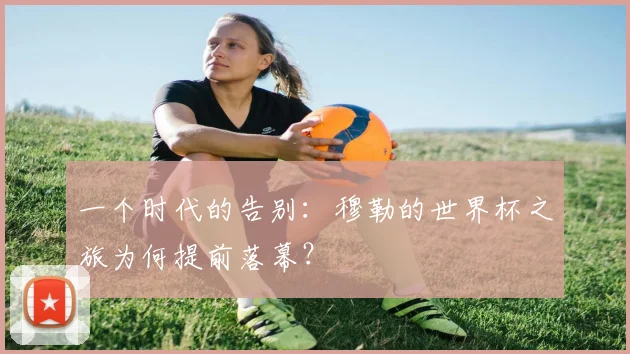 一个时代的告别:穆勒的世界杯之旅为何提前落幕?