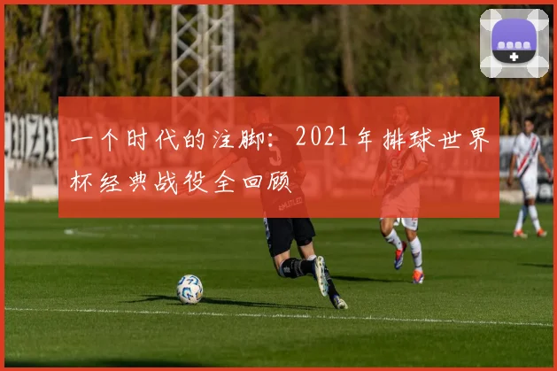 一个时代的注脚:2021年排球世界杯经典战役全回顾