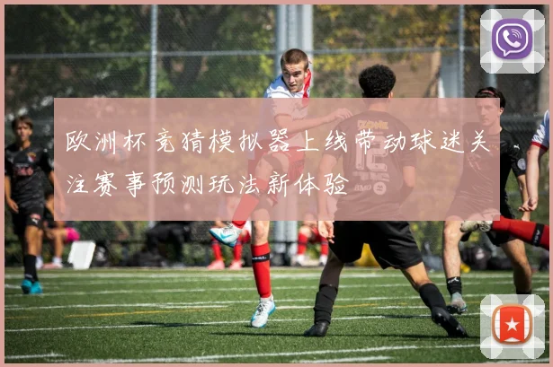 欧洲杯竞猜模拟器上线带动球迷关注赛事预测玩法新体验