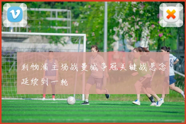 利物浦主场战曼城争冠关键战悬念延续到一轮