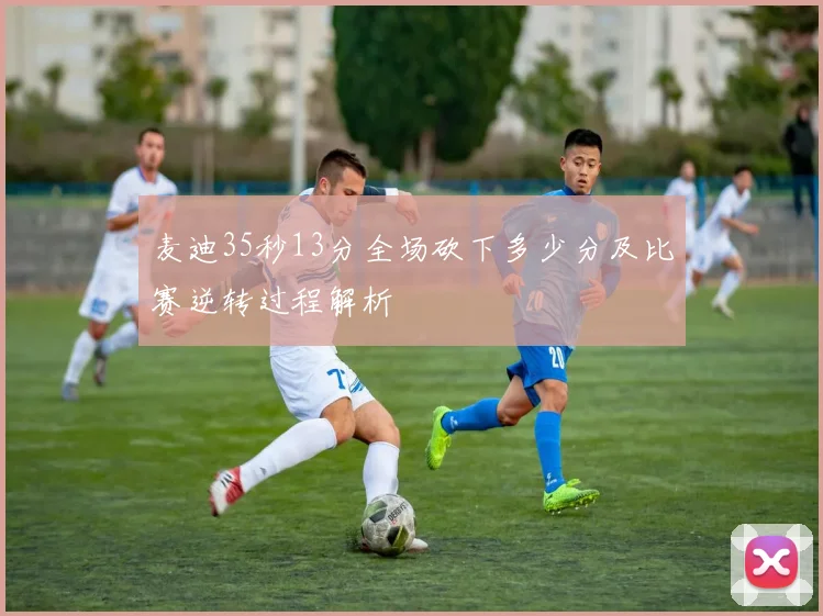 麦迪35秒13分全场砍下多少分及比赛逆转过程解析