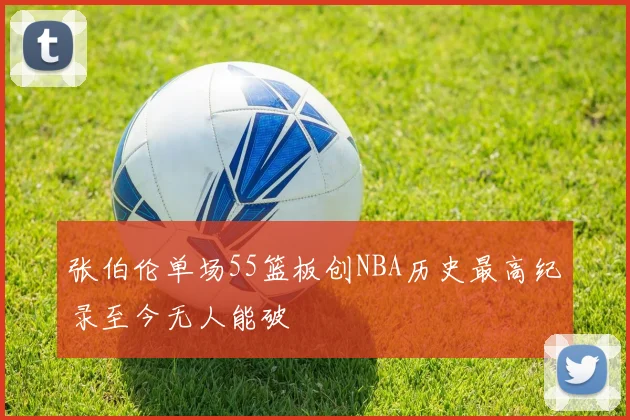 张伯伦单场55篮板创NBA历史最高纪录至今无人能破