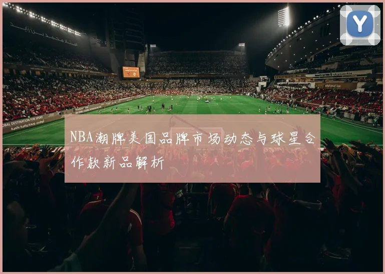 NBA潮牌美国品牌市场动态与球星合作款新品解析