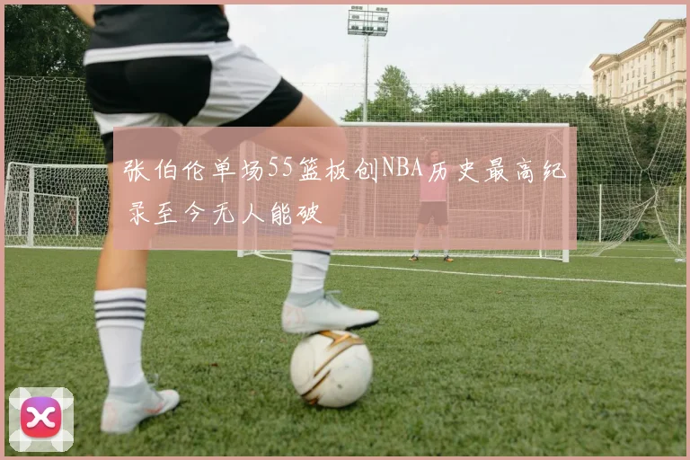张伯伦单场55篮板创NBA历史最高纪录至今无人能破