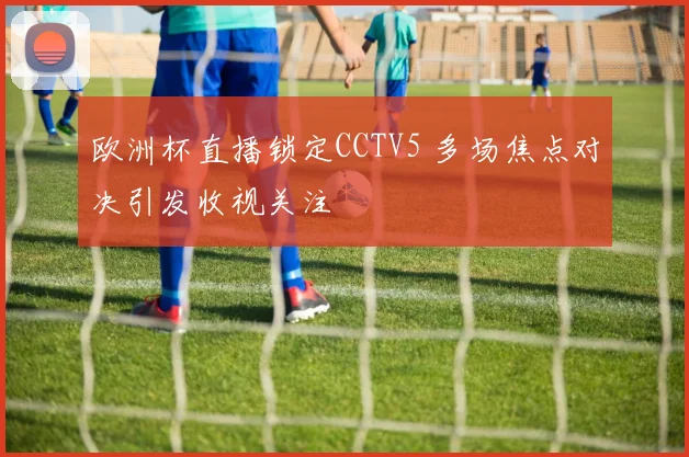 欧洲杯直播锁定CCTV5 多场焦点对决引发收视关注